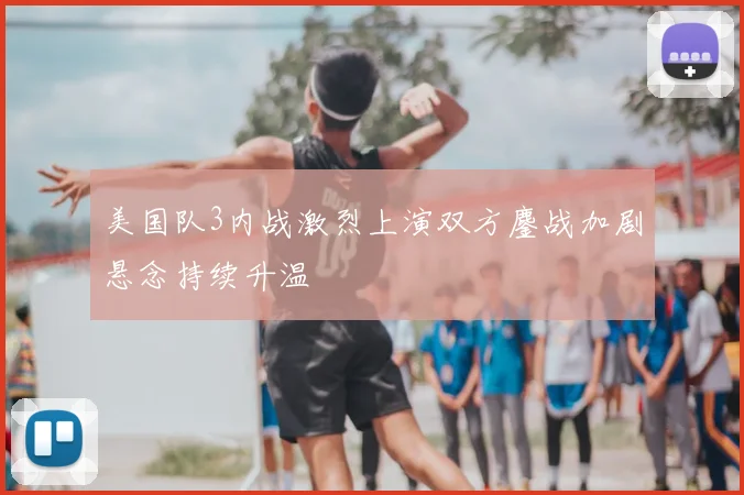 美国队3内战激烈上演双方鏖战加剧悬念持续升温