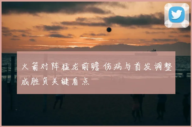 火箭对阵猛龙前瞻 伤病与首发调整成胜负关键看点
