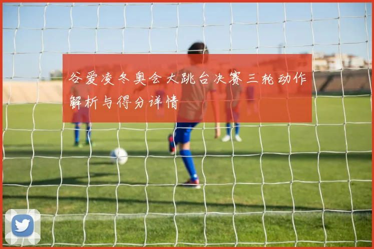 谷爱凌冬奥会大跳台决赛三轮动作解析与得分详情