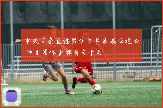 中央五套直播聚焦国乒备战亚运会 冲击团体金牌看点十足