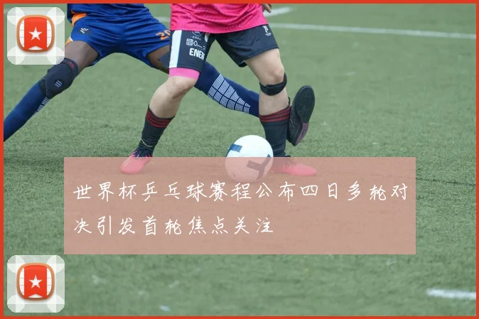 世界杯乒乓球赛程公布四日多轮对决引发首轮焦点关注