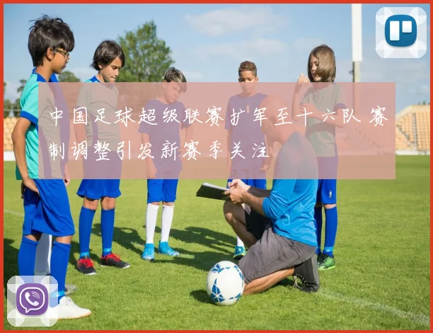 中国足球超级联赛扩军至十六队 赛制调整引发新赛季关注