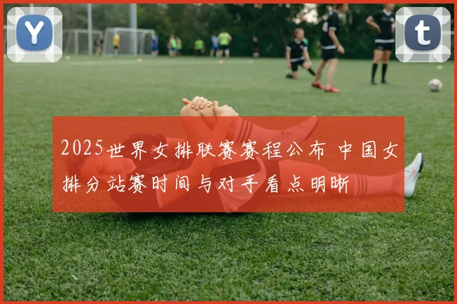 2025世界女排联赛赛程公布 中国女排分站赛时间与对手看点明晰