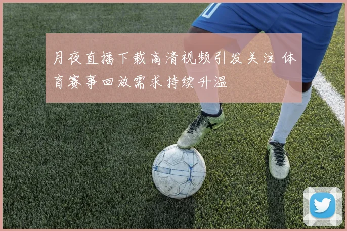 月夜直播下载高清视频引发关注 体育赛事回放需求持续升温
