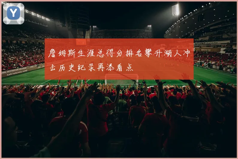 詹姆斯生涯总得分排名攀升湖人冲击历史纪录再添看点