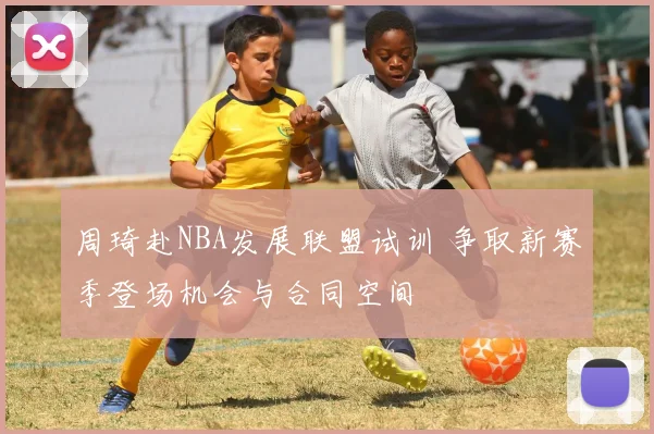 周琦赴NBA发展联盟试训 争取新赛季登场机会与合同空间
