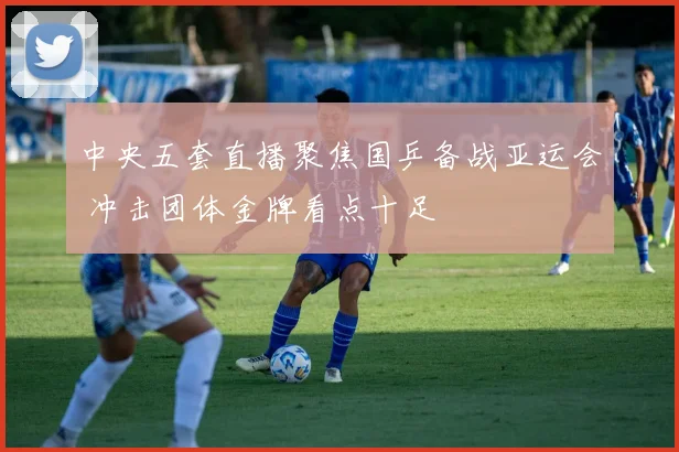 中央五套直播聚焦国乒备战亚运会 冲击团体金牌看点十足