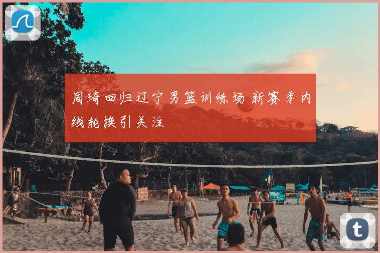 周琦回归辽宁男篮训练场 新赛季内线轮换引关注