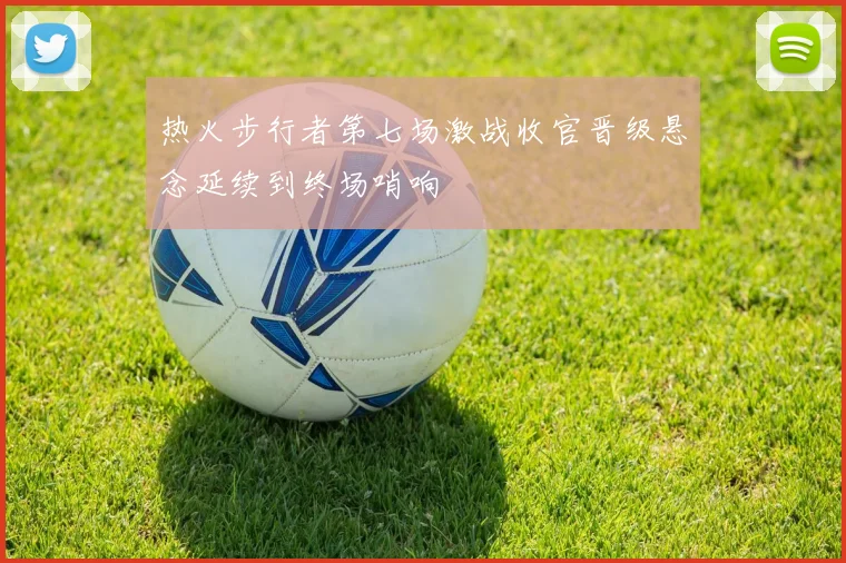 热火步行者第七场激战收官晋级悬念延续到终场哨响