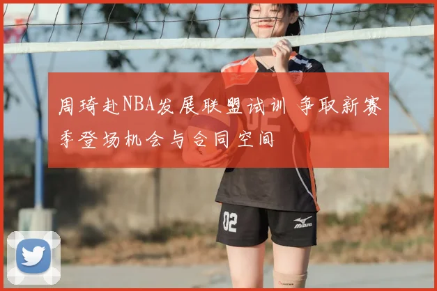 周琦赴NBA发展联盟试训 争取新赛季登场机会与合同空间