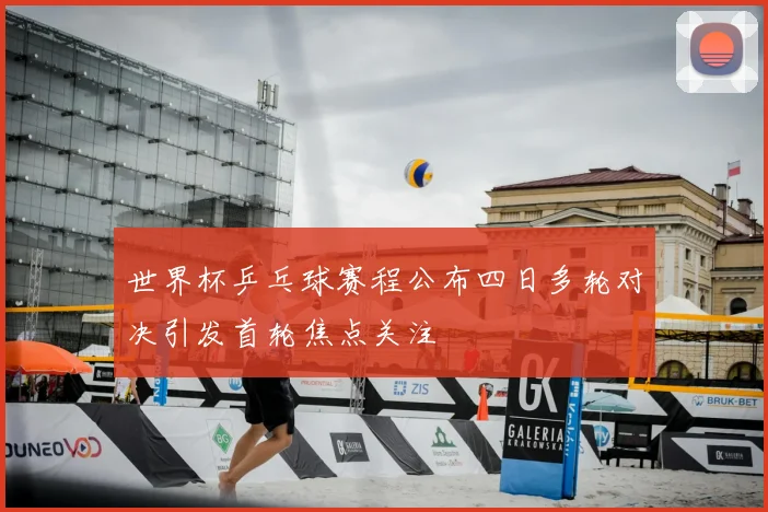 世界杯乒乓球赛程公布四日多轮对决引发首轮焦点关注