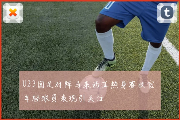 U23国足对阵马来西亚热身赛收官 年轻球员表现引关注