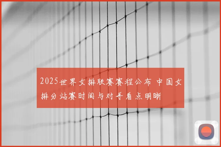 2025世界女排联赛赛程公布 中国女排分站赛时间与对手看点明晰