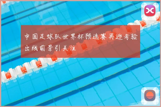 中国足球队世界杯预选赛再迎考验出线前景引关注