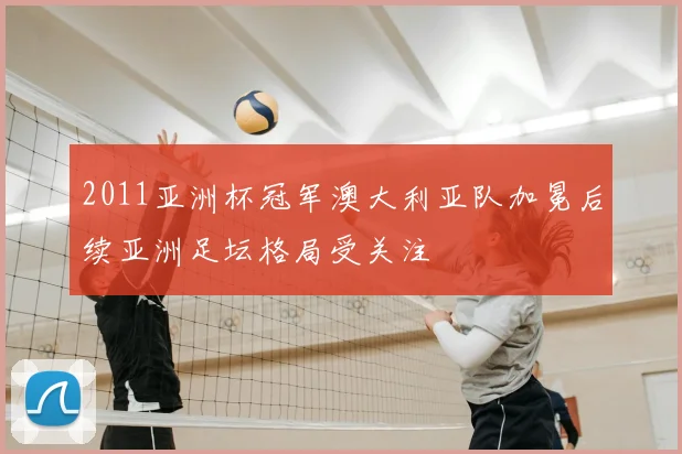 2011亚洲杯冠军澳大利亚队加冕后续亚洲足坛格局受关注