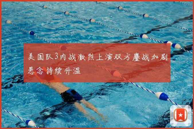 美国队3内战激烈上演双方鏖战加剧悬念持续升温