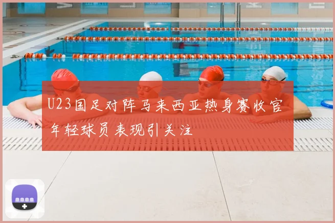 U23国足对阵马来西亚热身赛收官 年轻球员表现引关注