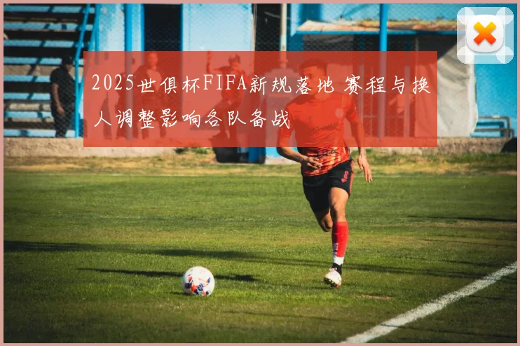2025世俱杯FIFA新规落地 赛程与换人调整影响各队备战