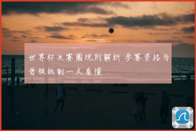 世界杯决赛圈规则解析 参赛资格与晋级机制一文看懂