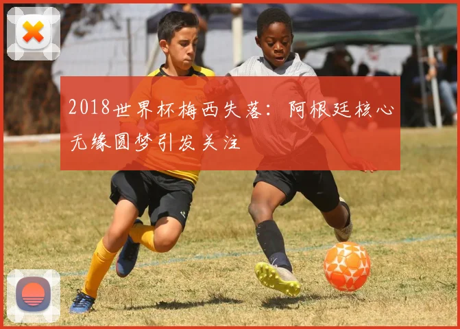2018世界杯梅西失落:阿根廷核心无缘圆梦引发关注