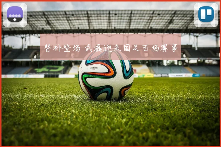 替补登场 武磊迎来国足百场赛事